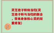 灵芝孢子粉和当归(灵芝孢子粉与当归的联合，带来身体和心灵的双重修复)