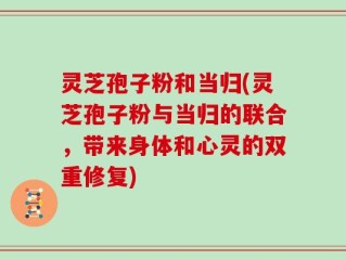 灵芝孢子粉和当归(灵芝孢子粉与当归的联合，带来身体和心灵的双重修复)