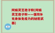 阿娟灵芝孢子粉(阿娟灵芝孢子粉——强效补充身体免疫力的秘密武器)