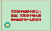 灵芝孢子破壁中药饮片用法？灵芝孢子粉头道粉和破壁有什么区别吗