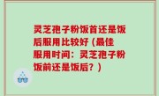灵芝孢子粉饭首还是饭后服用比较好 (最佳服用时间：灵芝孢子粉饭前还是饭后？)