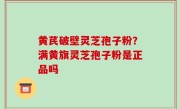 黄芪破壁灵芝孢子粉？满黄旗灵芝孢子粉是正品吗