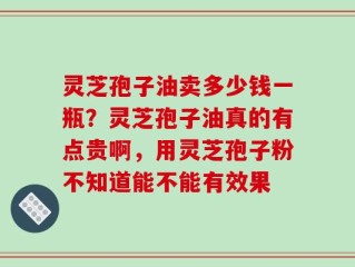 灵芝孢子油卖多少钱一瓶？灵芝孢子油真的有点贵啊，用灵芝孢子粉不知道能不能有效果