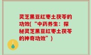 灵芝黑豆红枣土茯苓的功效(“中药养生：探秘灵芝黑豆红枣土茯苓的神奇功效”)