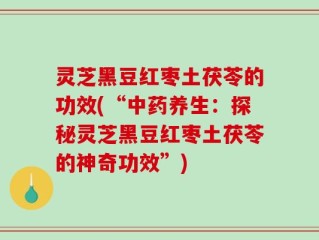 灵芝黑豆红枣土茯苓的功效(“中药养生：探秘灵芝黑豆红枣土茯苓的神奇功效”)