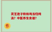 灵芝孢子粉和鸡当归炖汤？中医养生食谱？