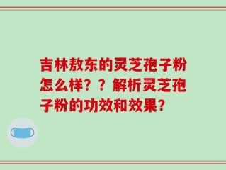吉林敖东的灵芝孢子粉怎么样？？解析灵芝孢子粉的功效和效果？