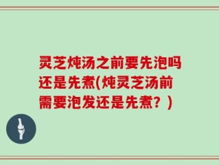 灵芝炖汤之前要先泡吗还是先煮(炖灵芝汤前需要泡发还是先煮？)