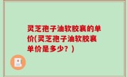 灵芝孢子油软胶襄的单价(灵芝孢子油软胶襄单价是多少？)