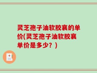 灵芝孢子油软胶襄的单价(灵芝孢子油软胶襄单价是多少？)