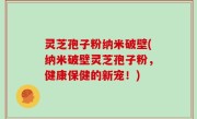 灵芝孢子粉纳米破壁(纳米破壁灵芝孢子粉，健康保健的新宠！)