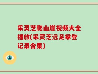 采灵芝爬山崖视频大全播放(采灵芝远足攀登记录合集)