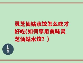 灵芝仙姑水饺怎么吃才好吃(如何享用美味灵芝仙姑水饺？)