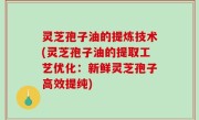灵芝孢子油的提炼技术(灵芝孢子油的提取工艺优化：新鲜灵芝孢子高效提纯)