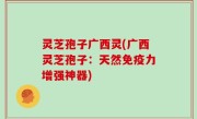 灵芝孢子广西灵(广西灵芝孢子：天然免疫力增强神器)