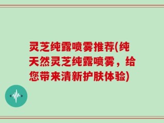 灵芝纯露喷雾推荐(纯天然灵芝纯露喷雾，给您带来清新护肤体验)
