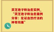 灵芝孢子粉治愈实例_“灵芝孢子粉治愈案例分享：见证自然疗法的神奇效果”