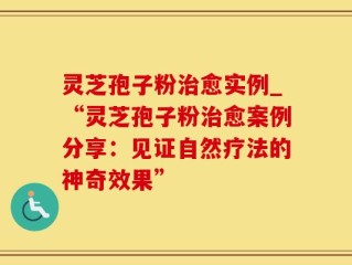 灵芝孢子粉治愈实例_“灵芝孢子粉治愈案例分享：见证自然疗法的神奇效果”