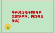 寿乡灵芝孢子粉(寿乡灵芝孢子粉：天然养生佳品)