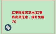 红枣陈皮灵芝水(红枣陈皮灵芝水，提升免疫力)