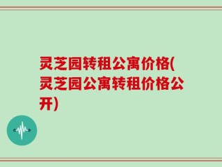灵芝园转租公寓价格(灵芝园公寓转租价格公开)