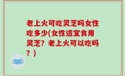 老上火可吃灵芝吗女性吃多少(女性适宜食用灵芝？老上火可以吃吗？)