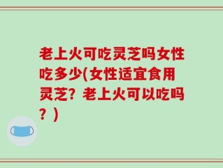 老上火可吃灵芝吗女性吃多少(女性适宜食用灵芝？老上火可以吃吗？)