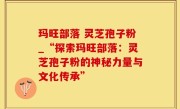 玛旺部落 灵芝孢子粉_“探索玛旺部落：灵芝孢子粉的神秘力量与文化传承”