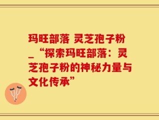 玛旺部落 灵芝孢子粉_“探索玛旺部落：灵芝孢子粉的神秘力量与文化传承”