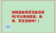 绞股蓝胎菊灵芝能泡茶吗(可以用绞股蓝、胎菊、灵芝泡茶吗？)