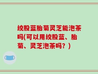 绞股蓝胎菊灵芝能泡茶吗(可以用绞股蓝、胎菊、灵芝泡茶吗？)