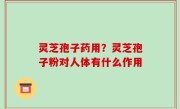 灵芝孢子药用？灵芝孢子粉对人体有什么作用