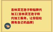 吉林灵芝孢子粉贴牌代加工(吉林灵芝孢子粉代加工服务，让你轻松拥有自己的品牌)