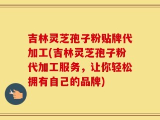 吉林灵芝孢子粉贴牌代加工(吉林灵芝孢子粉代加工服务，让你轻松拥有自己的品牌)