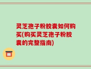 灵芝孢子粉胶囊如何购买(购买灵芝孢子粉胶囊的完整指南)