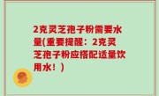 2克灵芝孢子粉需要水量(重要提醒：2克灵芝孢子粉应搭配适量饮用水！)