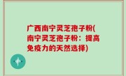 广西南宁灵芝孢子粉(南宁灵芝孢子粉：提高免疫力的天然选择)