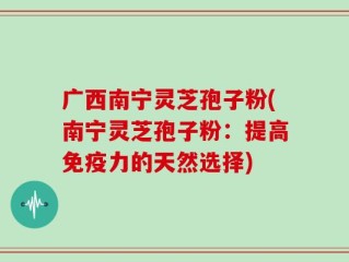 广西南宁灵芝孢子粉(南宁灵芝孢子粉：提高免疫力的天然选择)