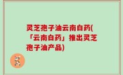 灵芝孢子油云南白药(「云南白药」推出灵芝孢子油产品)