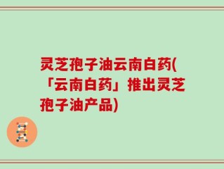 灵芝孢子油云南白药(「云南白药」推出灵芝孢子油产品)