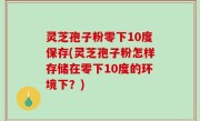 灵芝孢子粉零下10度保存(灵芝孢子粉怎样存储在零下10度的环境下？)