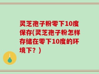 灵芝孢子粉零下10度保存(灵芝孢子粉怎样存储在零下10度的环境下？)