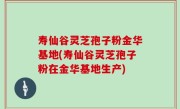 寿仙谷灵芝孢子粉金华基地(寿仙谷灵芝孢子粉在金华基地生产)