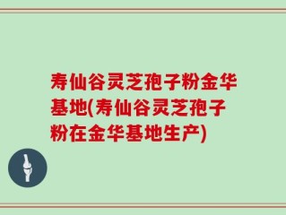寿仙谷灵芝孢子粉金华基地(寿仙谷灵芝孢子粉在金华基地生产)