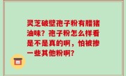 灵芝破壁孢子粉有腊猪油味？孢子粉怎么样看是不是真的啊，怕被掺一些其他粉啊？