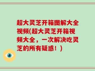 超大灵芝开箱图解大全视频(超大灵芝开箱视频大全，一次解决吃灵芝的所有疑惑！)