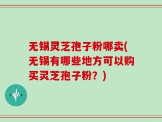 无锡灵芝孢子粉哪卖(无锡有哪些地方可以购买灵芝孢子粉？)