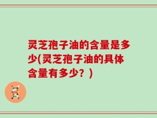 灵芝孢子油的含量是多少(灵芝孢子油的具体含量有多少？)