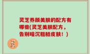 灵芝养颜美肤的配方有哪些(灵芝美肤配方，告别暗沉粗糙皮肤！)