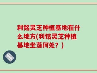 利铭灵芝种植基地在什么地方(利铭灵芝种植基地坐落何处？)